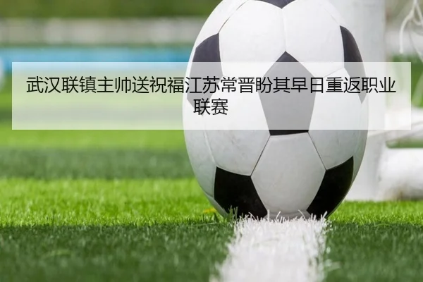 武汉联镇主帅送祝福江苏常晋盼其早日重返职业联赛